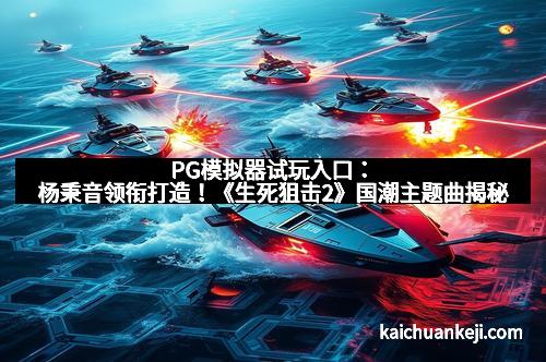 PG模拟器试玩入口：杨秉音领衔打造！《生死狙击2》国潮主题曲揭秘